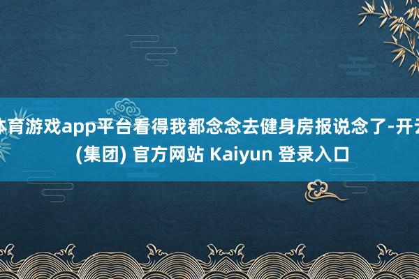体育游戏app平台看得我都念念去健身房报说念了-开云 (集团) 官方网站 Kaiyun 登录入口