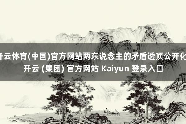 开云体育(中国)官方网站两东说念主的矛盾透顶公开化-开云 (集团) 官方网站 Kaiyun 登录入口