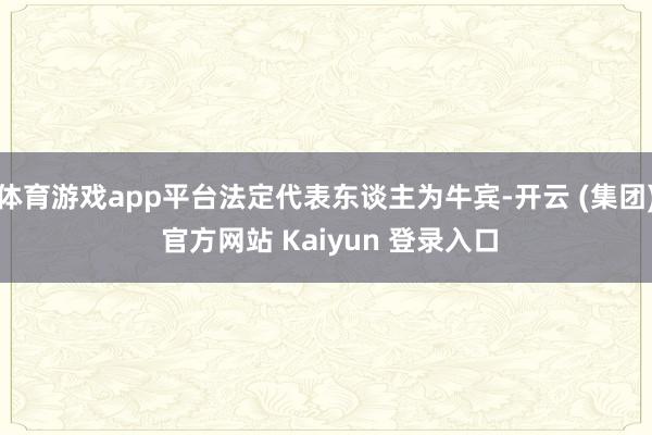 体育游戏app平台法定代表东谈主为牛宾-开云 (集团) 官方网站 Kaiyun 登录入口