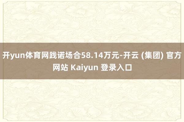 开yun体育网践诺场合58.14万元-开云 (集团) 官方网站 Kaiyun 登录入口
