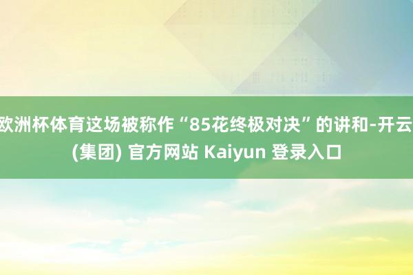 欧洲杯体育这场被称作“85花终极对决”的讲和-开云 (集团) 官方网站 Kaiyun 登录入口