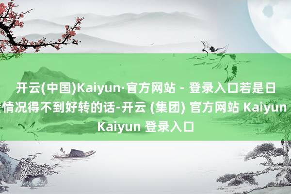 开云(中国)Kaiyun·官方网站 - 登录入口若是日产的销量情况得不到好转的话-开云 (集团) 官方网站 Kaiyun 登录入口