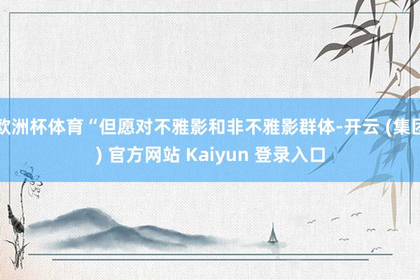 欧洲杯体育“但愿对不雅影和非不雅影群体-开云 (集团) 官方网站 Kaiyun 登录入口