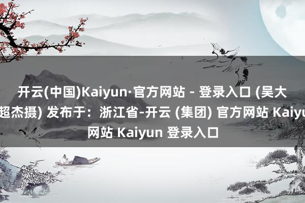 开云(中国)Kaiyun·官方网站 - 登录入口 (吴大庆陈结生劳超杰摄) 发布于：浙江省-开云 (集团) 官方网站 Kaiyun 登录入口