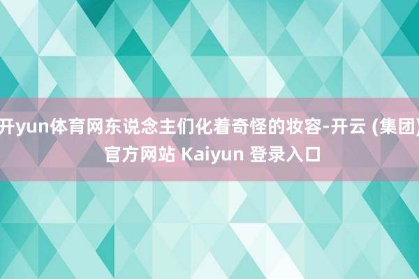 开yun体育网东说念主们化着奇怪的妆容-开云 (集团) 官方网站 Kaiyun 登录入口