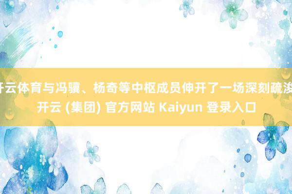 开云体育与冯骥、杨奇等中枢成员伸开了一场深刻疏浚-开云 (集团) 官方网站 Kaiyun 登录入口