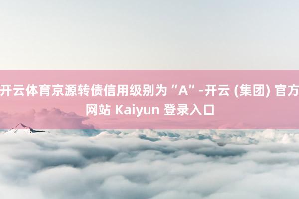 开云体育京源转债信用级别为“A”-开云 (集团) 官方网站 Kaiyun 登录入口