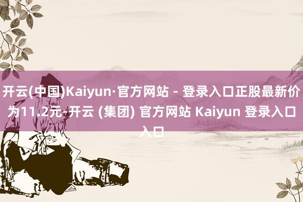 开云(中国)Kaiyun·官方网站 - 登录入口正股最新价为11.2元-开云 (集团) 官方网站 Kaiyun 登录入口