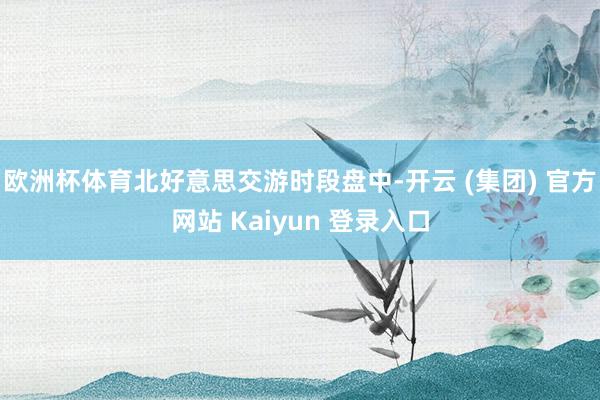 欧洲杯体育北好意思交游时段盘中-开云 (集团) 官方网站 Kaiyun 登录入口