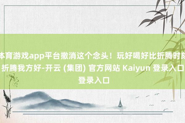 体育游戏app平台撤消这个念头！玩好喝好比折腾时刻折腾我方好-开云 (集团) 官方网站 Kaiyun 登录入口