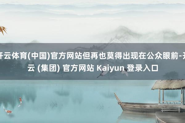 开云体育(中国)官方网站但再也莫得出现在公众眼前-开云 (集团) 官方网站 Kaiyun 登录入口