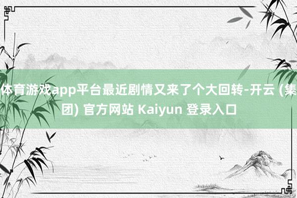 体育游戏app平台最近剧情又来了个大回转-开云 (集团) 官方网站 Kaiyun 登录入口