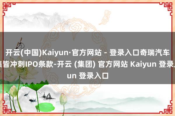 开云(中国)Kaiyun·官方网站 - 登录入口奇瑞汽车已集皆冲刺IPO条款-开云 (集团) 官方网站 Kaiyun 登录入口