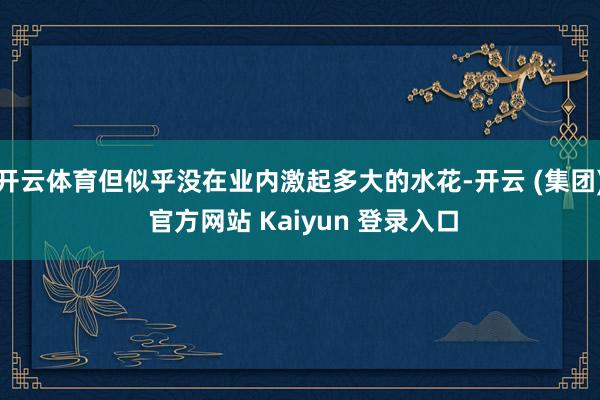 开云体育但似乎没在业内激起多大的水花-开云 (集团) 官方网站 Kaiyun 登录入口