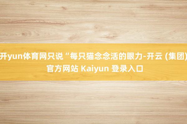 开yun体育网只说“每只猫念念活的眼力-开云 (集团) 官方网站 Kaiyun 登录入口