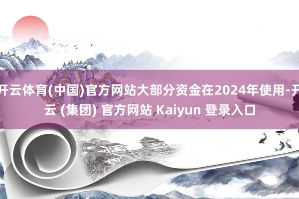 开云体育(中国)官方网站大部分资金在2024年使用-开云 (集团) 官方网站 Kaiyun 登录入口