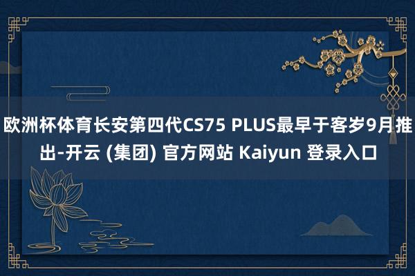 欧洲杯体育长安第四代CS75 PLUS最早于客岁9月推出-开云 (集团) 官方网站 Kaiyun 登录入口