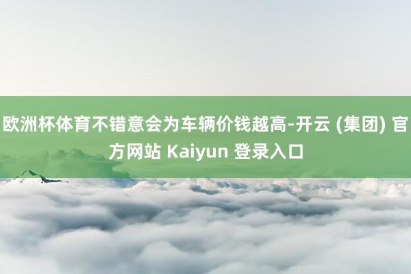 欧洲杯体育不错意会为车辆价钱越高-开云 (集团) 官方网站 Kaiyun 登录入口