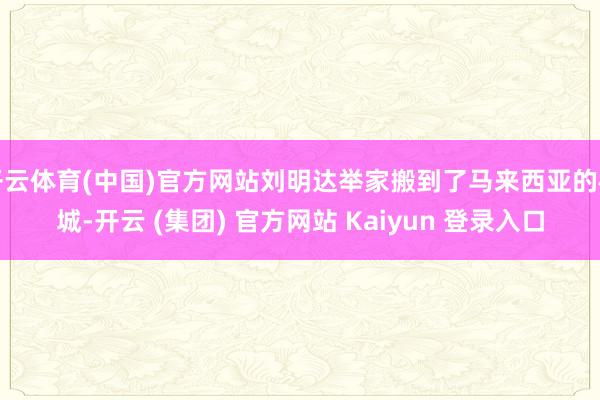 开云体育(中国)官方网站刘明达举家搬到了马来西亚的槟城-开云 (集团) 官方网站 Kaiyun 登录入口
