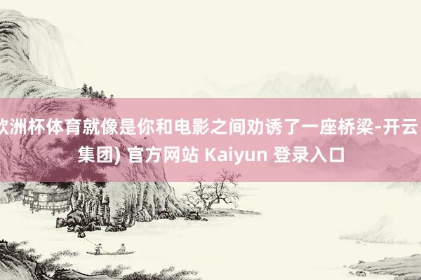 欧洲杯体育就像是你和电影之间劝诱了一座桥梁-开云 (集团) 官方网站 Kaiyun 登录入口