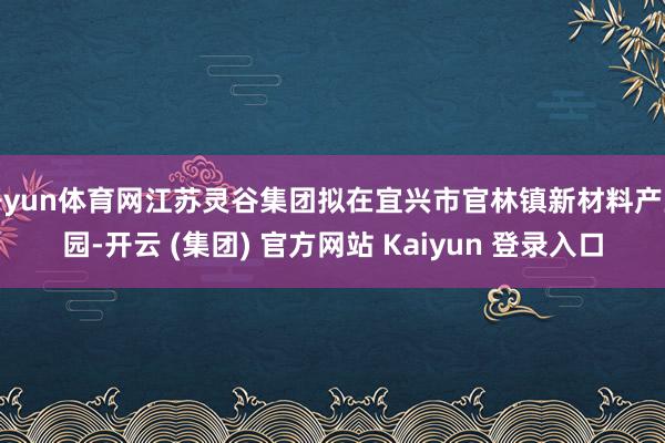 开yun体育网江苏灵谷集团拟在宜兴市官林镇新材料产业园-开云 (集团) 官方网站 Kaiyun 登录入口