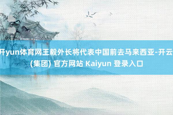 开yun体育网王毅外长将代表中国前去马来西亚-开云 (集团) 官方网站 Kaiyun 登录入口