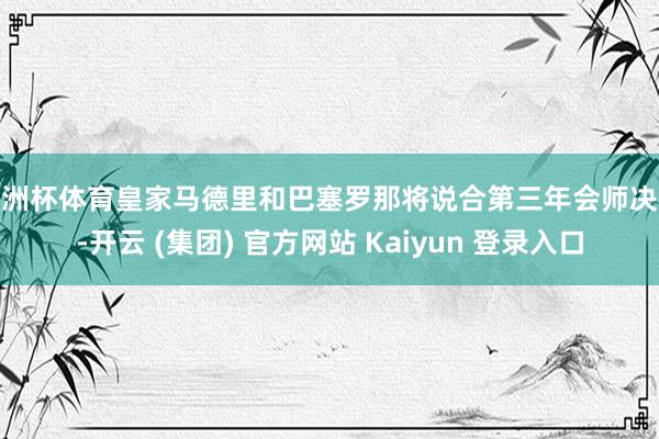 欧洲杯体育皇家马德里和巴塞罗那将说合第三年会师决赛-开云 (集团) 官方网站 Kaiyun 登录入口