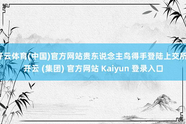 开云体育(中国)官方网站贵东说念主鸟得手登陆上交所-开云 (集团) 官方网站 Kaiyun 登录入口