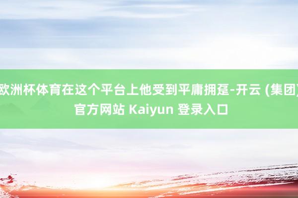 欧洲杯体育在这个平台上他受到平庸拥趸-开云 (集团) 官方网站 Kaiyun 登录入口