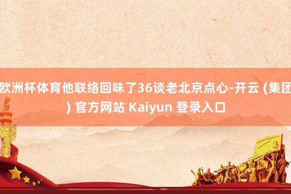 欧洲杯体育他联络回味了36谈老北京点心-开云 (集团) 官方网站 Kaiyun 登录入口