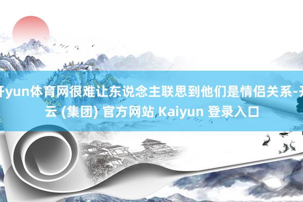 开yun体育网很难让东说念主联思到他们是情侣关系-开云 (集团) 官方网站 Kaiyun 登录入口