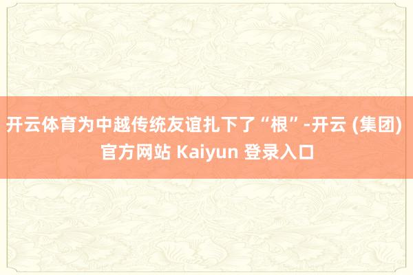 开云体育为中越传统友谊扎下了“根”-开云 (集团) 官方网站 Kaiyun 登录入口
