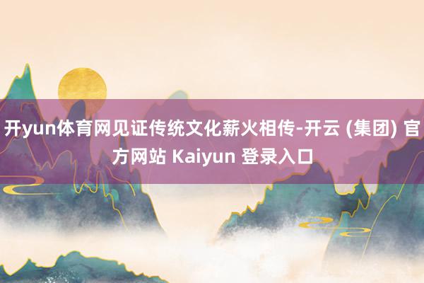 开yun体育网见证传统文化薪火相传-开云 (集团) 官方网站 Kaiyun 登录入口