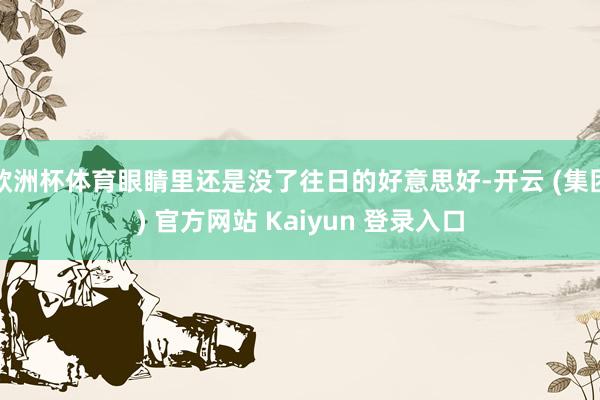 欧洲杯体育眼睛里还是没了往日的好意思好-开云 (集团) 官方网站 Kaiyun 登录入口