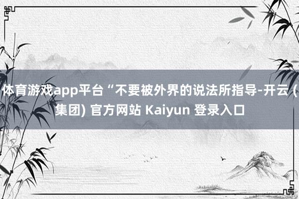 体育游戏app平台“不要被外界的说法所指导-开云 (集团) 官方网站 Kaiyun 登录入口