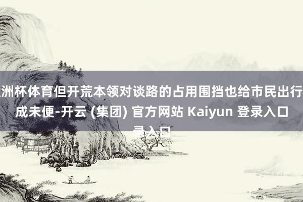 欧洲杯体育但开荒本领对谈路的占用围挡也给市民出行变成未便-开云 (集团) 官方网站 Kaiyun 登录入口