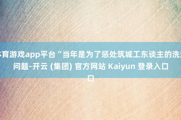 体育游戏app平台“当年是为了惩处筑城工东谈主的洗澡问题-开云 (集团) 官方网站 Kaiyun 登录入口