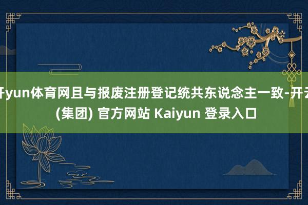 开yun体育网且与报废注册登记统共东说念主一致-开云 (集团) 官方网站 Kaiyun 登录入口