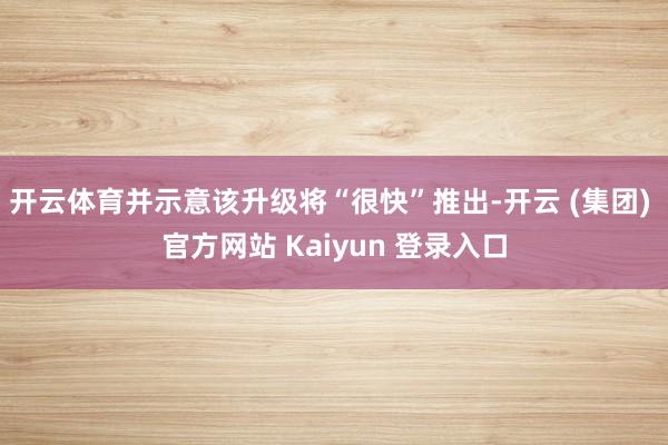开云体育并示意该升级将“很快”推出-开云 (集团) 官方网站 Kaiyun 登录入口