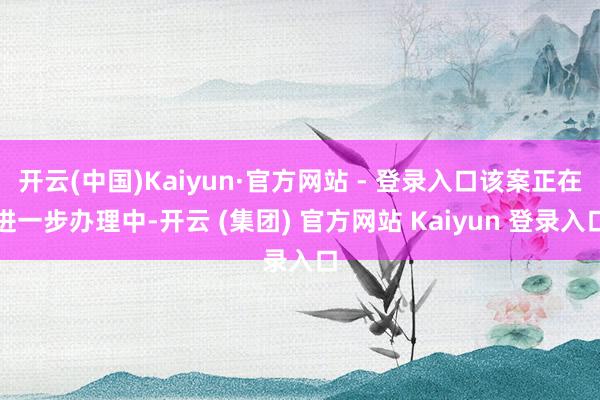 开云(中国)Kaiyun·官方网站 - 登录入口该案正在进一步办理中-开云 (集团) 官方网站 Kaiyun 登录入口