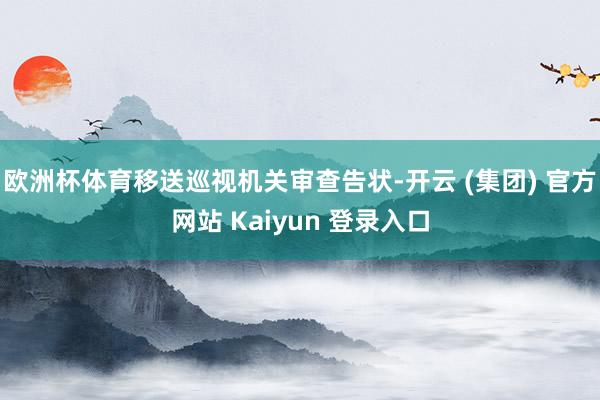 欧洲杯体育移送巡视机关审查告状-开云 (集团) 官方网站 Kaiyun 登录入口