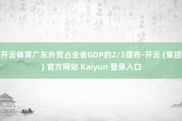开云体育广东外贸占全省GDP的2/3摆布-开云 (集团) 官方网站 Kaiyun 登录入口