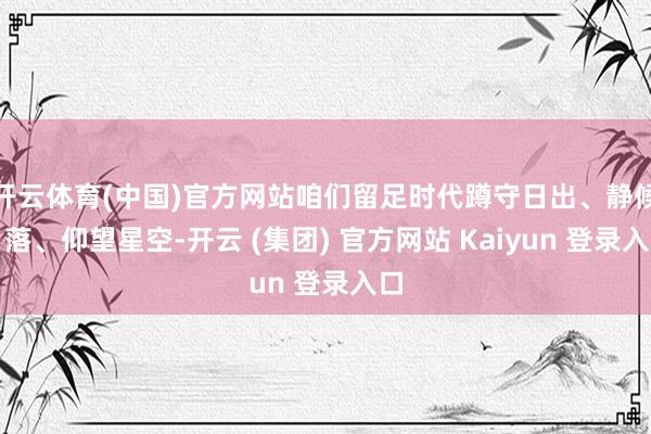 开云体育(中国)官方网站咱们留足时代蹲守日出、静候日落、仰望星空-开云 (集团) 官方网站 Kaiyun 登录入口