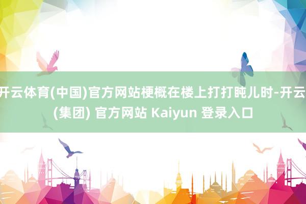 开云体育(中国)官方网站梗概在楼上打打盹儿时-开云 (集团) 官方网站 Kaiyun 登录入口