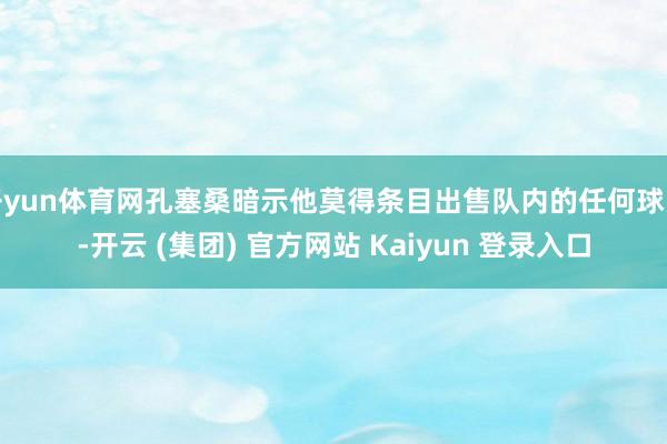 开yun体育网孔塞桑暗示他莫得条目出售队内的任何球员-开云 (集团) 官方网站 Kaiyun 登录入口