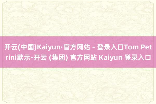 开云(中国)Kaiyun·官方网站 - 登录入口Tom Petrini默示-开云 (集团) 官方网站 Kaiyun 登录入口