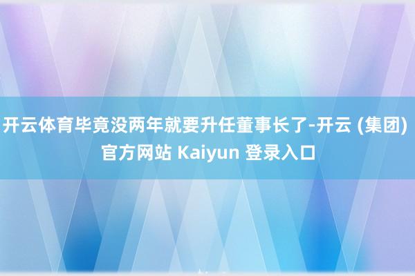 开云体育毕竟没两年就要升任董事长了-开云 (集团) 官方网站 Kaiyun 登录入口