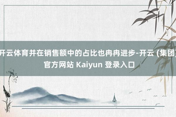 开云体育并在销售额中的占比也冉冉进步-开云 (集团) 官方网站 Kaiyun 登录入口