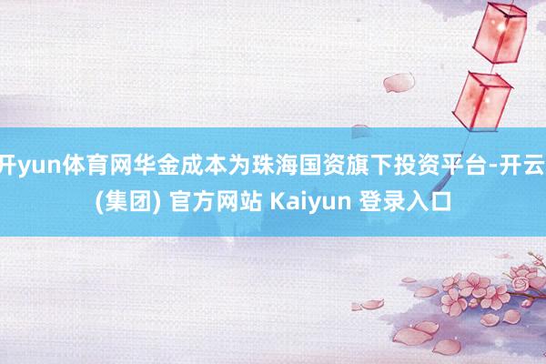 开yun体育网华金成本为珠海国资旗下投资平台-开云 (集团) 官方网站 Kaiyun 登录入口