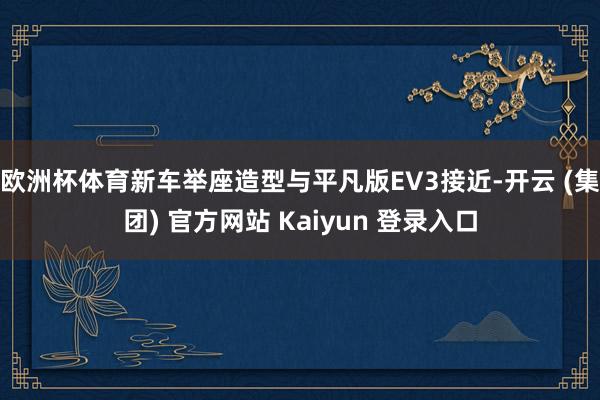 欧洲杯体育新车举座造型与平凡版EV3接近-开云 (集团) 官方网站 Kaiyun 登录入口